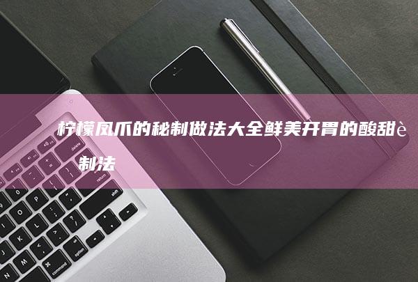 柠檬凤爪的秘制做法大全 鲜美开胃的酸甜腌制法